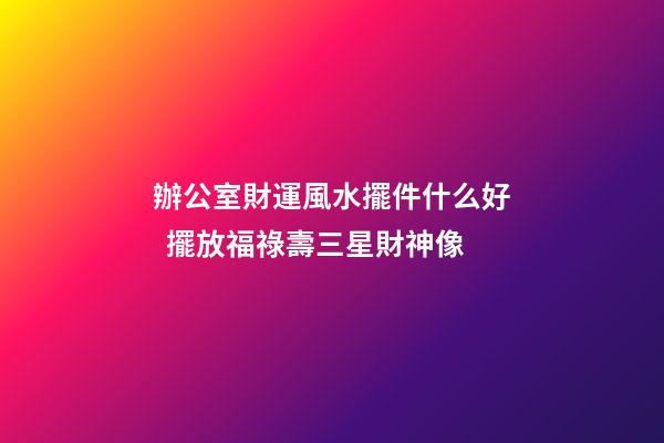 辦公室財運風水擺件什么好  擺放福祿壽三星財神像